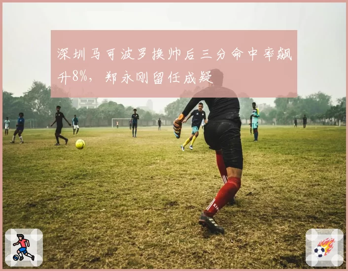 深圳马可波罗换帅后三分命中率飙升8%，郑永刚留任成疑