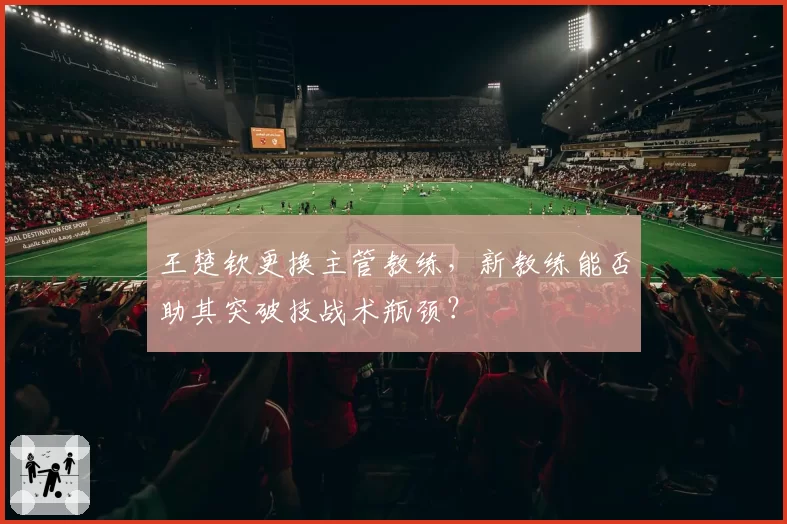 王楚钦更换主管教练，新教练能否助其突破技战术瓶颈？