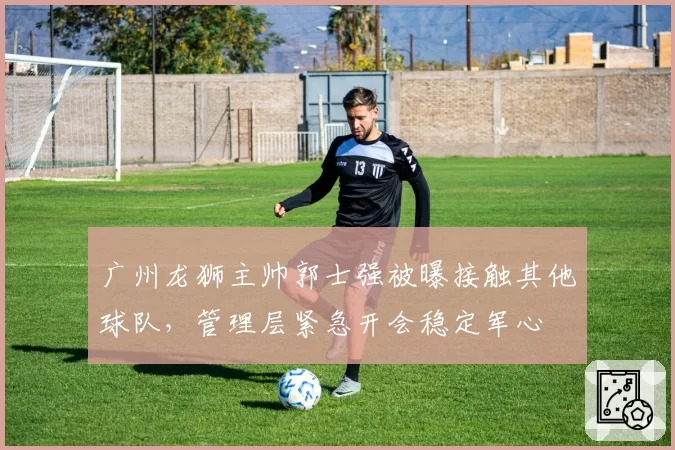 广州龙狮主帅郭士强被曝接触其他球队，管理层紧急开会稳定军心