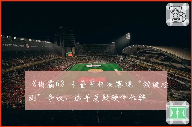 《街霸6》卡普空杯决赛现“按键检测”争议,选手质疑硬件作弊