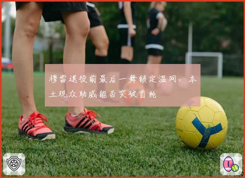 穆雷退役前最后一舞锁定温网，本土观众助威能否突破首轮