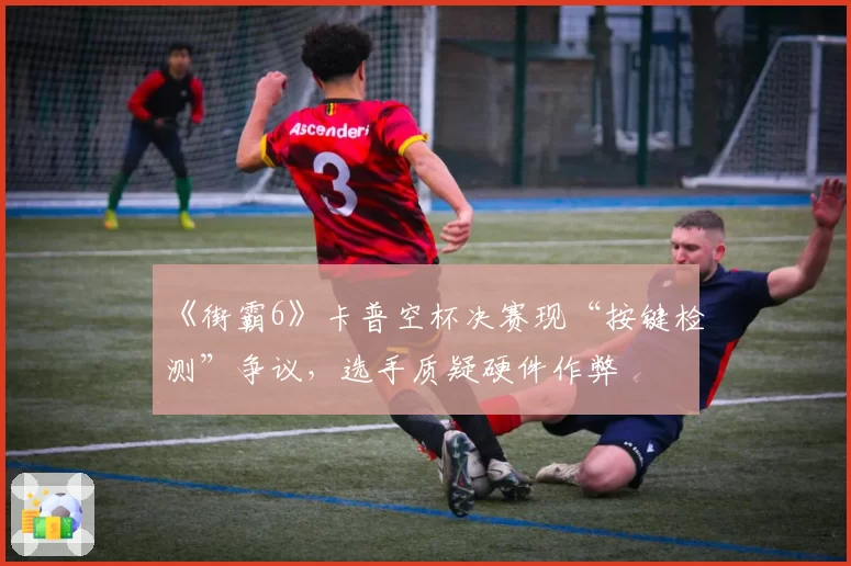 《街霸6》卡普空杯决赛现“按键检测”争议，选手质疑硬件作弊