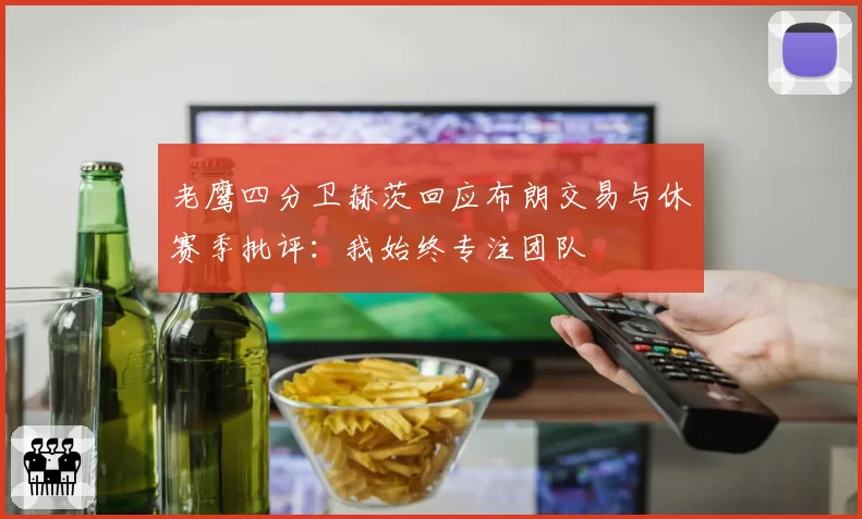 老鹰四分卫赫茨回应布朗交易与休赛季批评:我始终专注团队