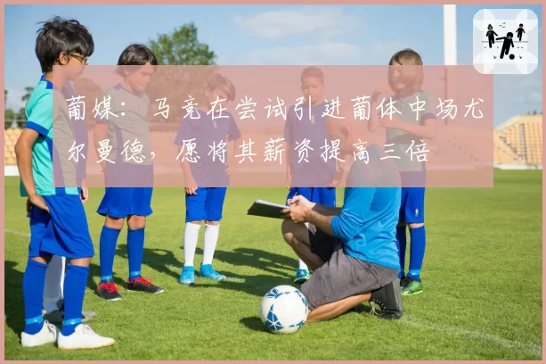 葡媒：马竞在尝试引进葡体中场尤尔曼德，愿将其薪资提高三倍