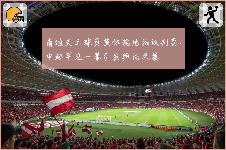 南通支云球员集体跪地抗议判罚，中超罕见一幕引发舆论风暴