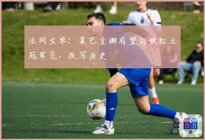 法网女单:莱巴金娜有望打破红土冠军荒,改写历史