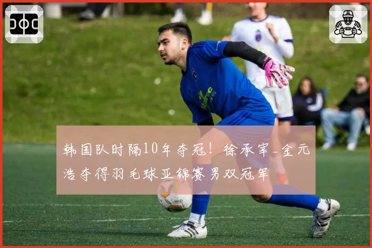 韩国队时隔10年夺冠！徐承宰_金元浩夺得羽毛球亚锦赛男双冠军