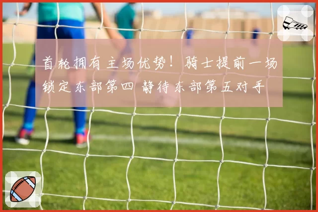 首轮拥有主场优势！骑士提前一场锁定东部第四 静待东部第五对手
